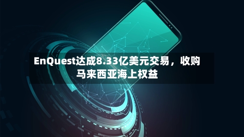 EnQuest达成8.33亿美元交易，收购马来西亚海上权益-第2张图片