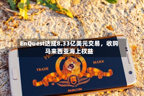 EnQuest达成8.33亿美元交易,收购马来西亚海上权益