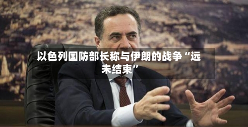 以色列国防部长称与伊朗的战争“远未结束	”-第2张图片