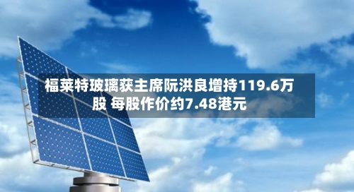 福莱特玻璃获主席阮洪良增持119.6万股 每股作价约7.48港元