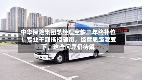 中华保险集团总经理空缺三年终补位！专业干部搭档领衔，经营思路激变下，这些问题仍待解-第3张图片